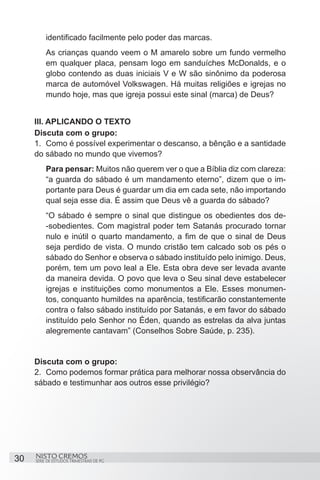 identificado facilmente pelo poder das marcas.
          As crianças quando veem o M amarelo sobre um fundo vermelho
          em qualquer placa, pensam logo em sanduíches McDonalds, e o
          globo contendo as duas iniciais V e W são sinônimo da poderosa
          marca de automóvel Volkswagen. Há muitas religiões e igrejas no
          mundo hoje, mas que igreja possui este sinal (marca) de Deus?


     III. APLICANDO O TEXTO
     Discuta com o grupo:
     1.	 Como é possível experimentar o descanso, a bênção e a santidade
     do sábado no mundo que vivemos?
          Para pensar: Muitos não querem ver o que a Bíblia diz com clareza:
          “a guarda do sábado é um mandamento eterno”, dizem que o im-
          portante para Deus é guardar um dia em cada sete, não importando
          qual seja esse dia. É assim que Deus vê a guarda do sábado?  
          “O sábado é sempre o sinal que distingue os obedientes dos de-
          -sobedientes. Com magistral poder tem Satanás procurado tornar
          nulo e inútil o quarto mandamento, a fim de que o sinal de Deus
          seja perdido de vista. O mundo cristão tem calcado sob os pés o
          sábado do Senhor e observa o sábado instituído pelo inimigo. Deus,
          porém, tem um povo leal a Ele. Esta obra deve ser levada avante
          da maneira devida. O povo que leva o Seu sinal deve estabelecer
          igrejas e instituições como monumentos a Ele. Esses monumen-
          tos, conquanto humildes na aparência, testificarão constantemente
          contra o falso sábado instituído por Satanás, e em favor do sábado
          instituído pelo Senhor no Éden, quando as estrelas da alva juntas
          alegremente cantavam” (Conselhos Sobre Saúde, p. 235).


     Discuta com o grupo:
     2.	 Como podemos formar prática para melhorar nossa observância do
     sábado e testimunhar aos outros esse privilégio?




30   NISTO CREMOS
     SÉRIE DE ESTUDOS TRIMESTRAIS DE PG
 