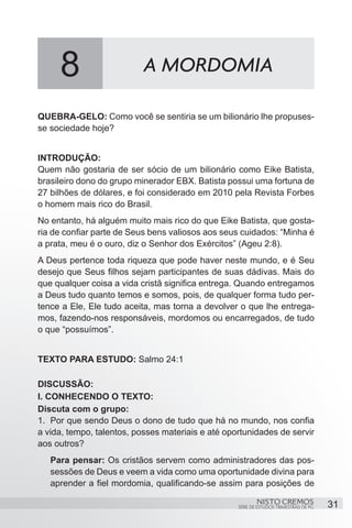 8                     A MORDOMIA

QUEBRA-GELO: Como você se sentiria se um bilionário lhe propuses-
se sociedade hoje?


INTRODUÇÃO:
Quem não gostaria de ser sócio de um bilionário como Eike Batista,
brasileiro dono do grupo minerador EBX. Batista possui uma fortuna de
27 bilhões de dólares, e foi considerado em 2010 pela Revista Forbes
o homem mais rico do Brasil.
No entanto, há alguém muito mais rico do que Eike Batista, que gosta-
ria de confiar parte de Seus bens valiosos aos seus cuidados: “Minha é
a prata, meu é o ouro, diz o Senhor dos Exércitos” (Ageu 2:8).
A Deus pertence toda riqueza que pode haver neste mundo, e é Seu
desejo que Seus filhos sejam participantes de suas dádivas. Mais do
que qualquer coisa a vida cristã significa entrega. Quando entregamos
a Deus tudo quanto temos e somos, pois, de qualquer forma tudo per-
tence a Ele, Ele tudo aceita, mas torna a devolver o que lhe entrega-
mos, fazendo-nos responsáveis, mordomos ou encarregados, de tudo
o que “possuímos”.


TEXTO PARA ESTUDO: Salmo 24:1

DISCUSSÃO:
I. CONHECENDO O TEXTO:
Discuta com o grupo:
1.	 Por que sendo Deus o dono de tudo que há no mundo, nos confia
a vida, tempo, talentos, posses materiais e até oportunidades de servir
aos outros?
   Para pensar: Os cristãos servem como administradores das pos-
   sessões de Deus e veem a vida como uma oportunidade divina para
   aprender a fiel mordomia, qualificando-se assim para posições de

                                                           NISTO CREMOS                 31
                                                   SÉRIE DE ESTUDOS TRIMESTRAIS DE PG
 
