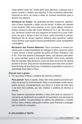 Cada talento pode ser usado tanto para glorificar a pessoa que o
   possui quanto o doador dos talentos. A boa mordomia utiliza libe-
   ralmente os dons, de modo a obter os maiores benefícios para o
   Senhor dos talentos.
   Mordomia do Tempo: Na qualidade de fiéis mordomos, glorifica-
   mos a Deus mediante o sábio uso do tempo. A bíblia nos adverte
   a nos conduzir “Não como néscios, e sim, como sábios, remindo o
   tempo, porque os dias são maus” (Efésios 5:15 e 16). Tal como Je-
   sus, devemos ocupar-nos dos negócios de nosso Pai (Lucas 2:49).
   Uma vez que o tempo é dom de Deus, cada momento é preciso.
   Mordomia fiel do tempo significa utilizá-lo para conhecer melhor
   nosso Senhor, para ajudar nossos semelhantes e para compartilhar
   o evangelho.
   Mordomia das Posses Materiais: Deus concedeu a nossos pri-
   meiros pais a responsabilidade de subjugar a Terra, governar sobre
   o reino animal e tomar cuidado do jardim do Éden (Gênesis 1:28;
   2:15). Tudo isso estava à disposição deles, não apenas para delei-
   te, como também para a sua administração. Uma única restrição
   lhes foi imposta: Não deveriam comer do fruto da árvore da ciência
   do bem e do mal. Essa árvore representaria para eles uma constan-
   te lembrança de que Deus era o verdadeiro proprietário e possuía a
   autoridade final sobre a Terra.
Discuta com o grupo:
3.	 Por que Deus instituiu o sistema de dízimos e ofertas?
   Para pensar: Após a queda, Deus não mais poderia prová-los por
   meio da árvore do conhecimento. Mas a humanidade ainda neces-
   sitaria lembrar constantemente que Deus é a fonte de todo bem
   e de todo dom perfeito, por isto, instituiu o sistema de dízimos e
   ofertas.
   Esse sistema representa também o meio pelo qual os recursos fi-
   nanceiros se destinaram ao sustento do sacerdócio nos serviços do
   templo israelita. Os adventistas do sétimo dia adotaram o modelo
   levítico como método adequado e bíblico para financiar a propaga-
   ção mundial do evangelho.


III. APLICANDO O TEXTO

                                                           NISTO CREMOS                 33
                                                   SÉRIE DE ESTUDOS TRIMESTRAIS DE PG
 