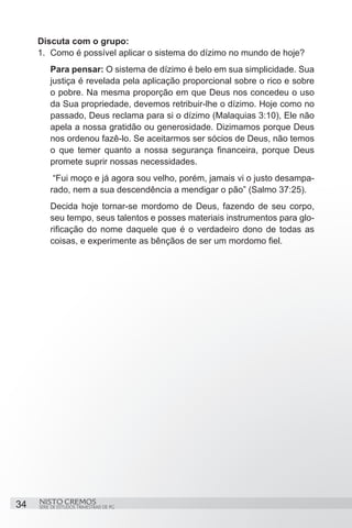 Discuta com o grupo:
     1.	 Como é possível aplicar o sistema do dízimo no mundo de hoje?
         Para pensar: O sistema de dízimo é belo em sua simplicidade. Sua
         justiça é revelada pela aplicação proporcional sobre o rico e sobre
         o pobre. Na mesma proporção em que Deus nos concedeu o uso
         da Sua propriedade, devemos retribuir-lhe o dízimo. Hoje como no
         passado, Deus reclama para si o dízimo (Malaquias 3:10), Ele não
         apela a nossa gratidão ou generosidade. Dizimamos porque Deus
         nos ordenou fazê-lo. Se aceitarmos ser sócios de Deus, não temos
         o que temer quanto a nossa segurança financeira, porque Deus
         promete suprir nossas necessidades.
          “Fui moço e já agora sou velho, porém, jamais vi o justo desampa-
         rado, nem a sua descendência a mendigar o pão” (Salmo 37:25).
         Decida hoje tornar-se mordomo de Deus, fazendo de seu corpo,
         seu tempo, seus talentos e posses materiais instrumentos para glo-
         rificação do nome daquele que é o verdadeiro dono de todas as
         coisas, e experimente as bênçãos de ser um mordomo fiel.




34   NISTO CREMOS
     SÉRIE DE ESTUDOS TRIMESTRAIS DE PG
 
