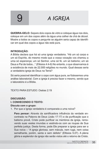9                            A IGREJA

QUEBRA-GELO: Separe dois copos de vidro e coloque água nos dois,
coloque em um dos copos além da água uma colher de chá de álcool.
Mostre a todos os copos e pergunte se alguém seria capaz de identifi-
car em qual dos copos a água não está pura.


INTRODUÇÃO:
A Bíblia declara que há só uma igreja verdadeira. “Há um só corpo e
um só Espírito, do mesmo modo que a vossa vocação vos chamou a
uma só esperança; um só Senhor, uma só fé, um só batismo; um só
Deus e Pai de todos...” (Efésios 4:4-6) No entanto, o que observamos é
a existência de mais de 22.000 religiões no mundo. Qual dessas seria
a verdadeira igreja de Deus na Terra?
Só seria possível identificar o copo com água pura, se fizéssemos uma
análise laboratorial. Com a igreja é preciso fazer o mesmo, sendo que
o laboratório é a Bíblia.


TEXTO PARA ESTUDO: Oséias 2:19


DISCUSSÃO
I. CONHECENDO O TEXTO:
Discuta com o grupo:
1.	 Por que a Igreja verdadeira é comparada a uma noiva?
   Para pensar: Através da santificadora influência da verdade en-
   contrada na Palavra de Deus (João 17:17) e da purificação que o
   batismo provê, Cristo pode purificar os membros da igreja, remo-
   vendo suas vestes imundas e vestindo-os com as roupas de Sua
   perfeita justiça. Desta forma, pode Ele preparar a igreja para ser a
   Sua noiva – “A igreja gloriosa, sem mácula, nem ruga, nem coisa
   semelhante, porém, santa e sem defeito” (Efésios 5:27). A plena
   glória e esplendor da igreja não serão vistos até o retorno de Cristo.

                                                            NISTO CREMOS                 35
                                                    SÉRIE DE ESTUDOS TRIMESTRAIS DE PG
 