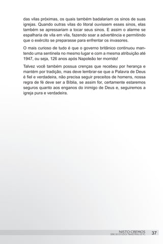 das vilas próximas, os quais também badalariam os sinos de suas
igrejas. Quando outras vilas do litoral ouvissem esses sinos, elas
também se apressariam a tocar seus sinos. E assim o alarme se
espalharia de vila em vila, fazendo soar a advertência e permitindo
que o exército se preparasse para enfrentar os invasores.
O mais curioso de tudo é que o governo britânico continuou man-
tendo uma sentinela no mesmo lugar e com a mesma atribuição até
1947, ou seja, 126 anos após Napoleão ter morrido!
Talvez você também possua crenças que recebeu por herança e
mantém por tradição, mas deve lembrar-se que a Palavra de Deus
é fiel e verdadeira, não precisa seguir preceitos de homens, nossa
regra de fé deve ser a Bíblia, se assim for, certamente estaremos
seguros quanto aos enganos do inimigo de Deus e, seguiremos a
igreja pura e verdadeira.




                                                       NISTO CREMOS                 37
                                               SÉRIE DE ESTUDOS TRIMESTRAIS DE PG
 