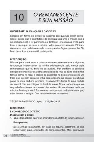 10                              O REMANESCENTE
                                            E SUA MISSÃO
     QUEBRA-GELO: DANÇA DAS CADEIRAS
     Coloque em forma de circulo 06 cadeiras (ou quantas achar conve-
     niente, desde que a quantidade de cadeiras seja uma a menos que a
     de participantes) e 07 participantes. Coloque uma música cristã para
     tocar e peça que, ao parar a música, todos procurem assento. Vá tiran-
     do sempre uma cadeira em cada busca que eles façam para sentar. No
     final, deve ficar somente 01 participante.


     INTRODUÇÃO:
     Não sei para você, mas a palavra remanescente me leva a algumas
     lembranças interessantes da minha adolescência, pelo menos pela
     compreensão que eu tinha de tal palavra. Por exemplo, a deliciosa
     emoção de encontrar as últimas melancias no final da safra que minha
     família colhia na roça; a alegria de encontrar no bolso um resto de um
     troco que eu nem sabia se tinha para o lanche na escola; as últimas
     gotas de meu perfume predileto; os momentos finais de uma partida
     de futebol com os colegas no final de umas férias, sabendo que na
     segunda-feira esses momentos não seriam tão constantes mais; os
     minutos finais que você fica com as pessoas que realmente ama: pai,
     mãe, irmãos e amigos. Que remanescentes momentos!


     TEXTO PARA ESTUDO: Apoc. 12:17; Rm. 9:27

     DISCUSSÃO:
     I. CONHECENDO O TEXTO
     Discuta com o grupo:
     1.	 Que ideia a Bíblia quer que assimilemos ao falar de remanescente?
          Para pensar:
          a) No Antigo Testamento, em caso de alguma catástrofe, os que
          sobreviviam eram chamados de remanescentes. Mas, sobreviver

38   NISTO CREMOS
     SÉRIE DE ESTUDOS TRIMESTRAIS DE PG
 