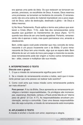 era apenas uma parte da ideia. Os que restavam se tornavam es-
   peciais, preciosos, os escolhidos de Deus. A esses, Deus reservou
   uma promessa: se tornariam os herdeiros do concerto. O remanes-
   cente não era uma sobra de material imprestável; era o povo espe-
   cial de Deus, salvo da destruição, destinado à glória – de Deus e
   deles mesmos.
   b) No Novo Testamento, Paulo aplica o termo aos judeus que acei-
   taram a Cristo (Rom. 11:5). João fala dos remanescentes como
   aqueles que guardam os mandamentos de Jesus (Apoc. 12:17)
   quando isso deixa de ser uma tarefa agradável. Portanto, remanes-
   cente não é apenas o resto, mas quem permanece vivo, amando e
   obedecendo.
   Bem, então agora você pode entender que meu conceito de rema-
   nescente é um pouco incoerente com o da Bíblia. O povo rema-
   nescente de Deus tem uma missão, algo que se espera dele. Bem
   diferente de ser um resto de troco para pagar a merenda na escola,
   esse remanescente pode dar origem a muitos outros remanescen-
   tes – aliás, crescer e multiplicar são sua missão.


II. INTERPRETANDO O TEXTO
Discuta com o grupo:
1.	 O que a missão do remanescente significa para mim?
2.	 Se a missão do remanescente envolve a todos, será que é incoe-
rente pensar que uma pessoa vai realizar tudo sozinho?
3.	 Como você acha que nossa missão como remanescente poderia
ser mais eficiente?
   Para pensar: À luz da Bíblia, Deus apresenta ao remanescente pri-
   vilégios e também responsabilidades. Os privilégios são inúmeros:
   paz, esperança, liberdade, certeza, e Paulo ainda fala de um “eterno
   peso de glória” (II Cor. 4:17). As responsabilidades envolvem pro-
   clamação, serviço e comunhão. Caso uma dessas responsabilida-
   des não seja cumprida, a missão do remanescente está incompleta.


III. APLICANDO O TEXTO
A missão é encher o mundo com amor, esperança e alegria.

                                                           NISTO CREMOS                 39
                                                   SÉRIE DE ESTUDOS TRIMESTRAIS DE PG
 
