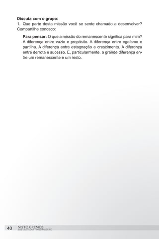 Discuta com o grupo:
     1.	 Que parte desta missão você se sente chamado a desenvolver?
     Compartilhe conosco:
          Para pensar: O que a missão do remanescente significa para mim?
          A diferença entre vazio e propósito. A diferença entre egoísmo e
          partilha. A diferença entre estagnação e crescimento. A diferença
          entre derrota e sucesso. E, particularmente, a grande diferença en-
          tre um remanescente e um resto.




40   NISTO CREMOS
     SÉRIE DE ESTUDOS TRIMESTRAIS DE PG
 