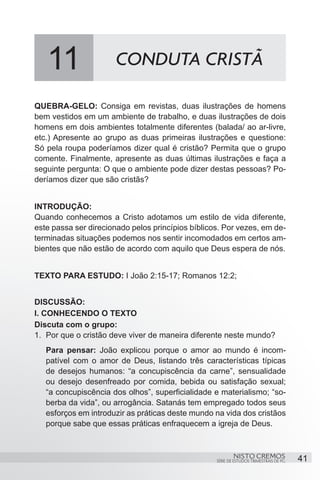 11                 CONDUTA CRISTÃ

QUEBRA-GELO: Consiga em revistas, duas ilustrações de homens
bem vestidos em um ambiente de trabalho, e duas ilustrações de dois
homens em dois ambientes totalmente diferentes (balada/ ao ar-livre,
etc.) Apresente ao grupo as duas primeiras ilustrações e questione:
Só pela roupa poderíamos dizer qual é cristão? Permita que o grupo
comente. Finalmente, apresente as duas últimas ilustrações e faça a
seguinte pergunta: O que o ambiente pode dizer destas pessoas? Po-
deríamos dizer que são cristãs?


INTRODUÇÃO:
Quando conhecemos a Cristo adotamos um estilo de vida diferente,
este passa ser direcionado pelos princípios bíblicos. Por vezes, em de-
terminadas situações podemos nos sentir incomodados em certos am-
bientes que não estão de acordo com aquilo que Deus espera de nós.


TEXTO PARA ESTUDO: I João 2:15-17; Romanos 12:2;


DISCUSSÃO:
I. CONHECENDO O TEXTO
Discuta com o grupo:
1.	 Por que o cristão deve viver de maneira diferente neste mundo?
   Para pensar: João explicou porque o amor ao mundo é incom-
   patível com o amor de Deus, listando três características típicas
   de desejos humanos: “a concupiscência da carne”, sensualidade
   ou desejo desenfreado por comida, bebida ou satisfação sexual;
   “a concupiscência dos olhos”, superficialidade e materialismo; “so-
   berba da vida”, ou arrogância. Satanás tem empregado todos seus
   esforços em introduzir as práticas deste mundo na vida dos cristãos
   porque sabe que essas práticas enfraquecem a igreja de Deus.


                                                           NISTO CREMOS                 41
                                                   SÉRIE DE ESTUDOS TRIMESTRAIS DE PG
 