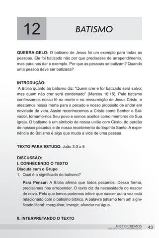 12                           BATISMO

QUEBRA-GELO: O batismo de Jesus foi um exemplo para todas as
pessoas. Ele foi batizado não por que precisasse de arrependimento,
mas para nos dar o exemplo. Por que as pessoas se batizam? Quando
uma pessoa deve ser batizada?


INTRODUÇÃO:
 A Bíblia quanto ao batismo diz: “Quem crer e for batizado será salvo;
mas quem não crer será condenado” (Marcos 16:16). Pelo batismo
confessamos nossa fé na morte e na ressurreição de Jesus Cristo, e
atestamos nossa morte para o pecado e nosso propósito de andar em
novidade de vida. Assim reconhecemos a Cristo como Senhor e Sal-
vador, tornamo-nos Seu povo e somos aceitos como membros de Sua
igreja. O batismo é um símbolo de nossa união com Cristo, do perdão
de nossos pecados e de nosso recebimento do Espírito Santo. A expe-
riência do Batismo é algo que muda a vida de uma pessoa.


TEXTO PARA ESTUDO: João 3:3 a 5

DISCUSSÃO:
I. CONHECENDO O TEXTO
Discuta com o Grupo
1.	 Qual é o significado do batismo?
   Para Pensar: A Bíblia afirma que todos pecamos. Dessa forma,
   precisamos nos arrepender. O texto diz da necessidade de nascer
   de novo. Pelo que lemos podemos inferir que nascer outra vez está
   relacionado com o batismo bíblico. A palavra batismo tem um signi-
   ficado literal: mergulhar, imergir, afundar na água.


II. INTERPRETANDO O TEXTO
                                                          NISTO CREMOS                 43
                                                  SÉRIE DE ESTUDOS TRIMESTRAIS DE PG
 