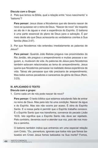 Discuta com o Grupo
     2.	 Pelo que lemos na Bíblia, qual a relação entre “novo nascimento” e
     “batismo”?
         Para pensar: Jesus disse a Nicodemos que ele deveria nascer de
         novo se quisesse ver o reino de Deus. “Nascer de novo” diz respeito
         ao ato de ir às águas e viver a experiência do Espírito. O batismo
         é uma parte essencial do plano de Deus para a salvação. É por
         meio deste ato que Deus acrescenta os verdadeiros crentes à Sua
         família (Atos 2:47).
     3.	 Por que Nicodemos não entendeu imediatamente as palavras de
     Jesus?
         Para pensar: Quando João Batista pregava nas proximidades do
         Rio Jordão, ele pregava o arrependimento e muitas pessoas o se-
         guiam, e, mudavam de vida. As palavras de Jesus para Nicodemos
         também estavam relacionadas ao tema do arrependimento. Jesus
         queria que Nicodemos pensasse na realidade dessa experiência de
         vida. Talvez ele pensasse que não precisaria de arrependimento.
         Mas todos somos pecadores e carecemos da glória de Deus (Rom.
         3:23).


     III. APLICANDO O TEXTO
     Discuta com o grupo:
     1.	 Como cada um de nós pode nascer de novo?
         Para pensar: O texto bíblico que estamos estudando fala de entrar
         no reino de Deus. Mas para isto há uma condição: Nascer da água
         e do Espírito. Mas isto não ocorre por acaso. É obra do Espírito
         Santo. E a nossa parte é permitir que o Espírito trabalhe conosco.
         É o Espírito Santo que nos transforma, convence do pecado (João
         16:8). Isto significa que o Espírito Santo não deve ser rejeitado.
         Pelo contrário, devemos ouvir e atender sua voz, pois ele nos mos-
         tra o caminho.
         O batismo também indica que entramos em uma especial relação
         com Cristo. “Ou, porventura, ignorais que todos nós que fomos ba-
         tizados em Cristo Jesus fomos batizados na Sua morte? Fomos,

44   NISTO CREMOS
     SÉRIE DE ESTUDOS TRIMESTRAIS DE PG
 