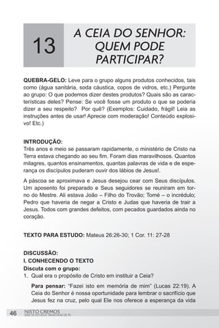 A CEIA DO SENHOR:
          13                                 QUEM PODE
                                             PARTICIPAR?
     QUEBRA-GELO: Leve para o grupo alguns produtos conhecidos, tais
     como (água sanitária, soda cáustica, copos de vidros, etc.) Pergunte
     ao grupo: O que podemos dizer destes produtos? Quais são as carac-
     terísticas deles? Pense: Se você fosse um produto o que se poderia
     dizer a seu respeito? Por quê? (Exemplos: Cuidado, frágil! Leia as
     instruções antes de usar! Aprecie com moderação! Conteúdo explosi-
     vo! Etc.)


     INTRODUÇÃO:
     Três anos e meio se passaram rapidamente, o ministério de Cristo na
     Terra estava chegando ao seu fim. Foram dias maravilhosos. Quantos
     milagres, quantos ensinamentos, quantas palavras de vida e de espe-
     rança os discípulos puderam ouvir dos lábios de Jesus!.
     A páscoa se aproximava e Jesus desejou cear com Seus discípulos.
     Um aposento foi preparado e Seus seguidores se reuniram em tor-
     no do Mestre. Ali estava João – Filho do Trovão; Tomé – o incrédulo;
     Pedro que haveria de negar a Cristo e Judas que haveria de trair a
     Jesus. Todos com grandes defeitos, com pecados guardados ainda no
     coração.


     TEXTO PARA ESTUDO: Mateus 26:26-30; 1 Cor. 11: 27-28


     DISCUSSÃO:
     I. CONHECENDO O TEXTO
     Discuta com o grupo:
     1.	 Qual era o propósito de Cristo em instituir a Ceia?
         Para pensar: “Fazei isto em memória de mim” (Lucas 22:19). A
         Ceia do Senhor é nossa oportunidade para lembrar o sacrifício que
         Jesus fez na cruz, pelo qual Ele nos oferece a esperança da vida

46   NISTO CREMOS
     SÉRIE DE ESTUDOS TRIMESTRAIS DE PG
 