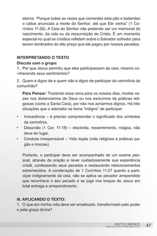 eterna: “Porque todas as vezes que comerdes este pão e beberdes
     o cálice anunciais a morte do Senhor, até que Ele venha” (1 Co-
     ríntios 11:26). A Ceia do Senhor não pretende ser um memorial do
     nascimento, da vida ou da ressurreição de Cristo. É um momento
     especial no qual os cristãos refletem sobre o Salvador sofredor para
     serem lembrados do alto preço que ele pagou por nossos pecados.


INTERPRETANDO O TEXTO
Discuta com o grupo:
1.	 Por que Jesus permitiu que eles participassem da ceia, mesmo co-
-nhecendo seus sentimentos?
2.	 Quem é digno de e quem não é digno de participar da cerimônia da
comunhão?
     Para Pensar: Trazendo essa cena para os nossos dias, muitas ve-
     zes nos distanciamos de Deus ou nos excluímos de práticas reli-
     giosas (como a Santa Ceia), por não nos acharmos dignos. Há três
     situações que o adorador se torna “indigno” de participar:
•	   Irreverência – é preciso compreender o significado dos símbolos
     da cerimônia.
•	   Desunião (1 Cor. 11:18) – discórdia, ressentimento, mágoa, não
     deve ter lugar.
•	   Conduta irresponsável – Vida dupla (vida religiosa e práticas pa-
     gãs e imorais).

     Portanto, o participar deve ser acompanhado de um exame pes-
     soal, através de oração e rever cuidadosamente sua experiência
     cristã, confessando seus pecados e restaurando relacionamentos
     estremecidos. A condenação de 1 Coríntios 11:27 quanto a parti-
     cipar indignamente da ceia, não se aplica ao pecador arrependido
     que reconhece o seu pecado e se joga nos braços de Jesus em
     total entrega e arrependimento.


III. APLICANDO O TEXTO:
1.	 O que em minha vida deve ser erradicado, transformado pelo poder
e pela graça divina?


                                                             NISTO CREMOS                 47
                                                     SÉRIE DE ESTUDOS TRIMESTRAIS DE PG
 
