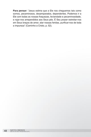 Para pensar: “Jesus estima que a Ele nos cheguemos tais como
         somos, pecaminosos, desamparados, dependentes. Podemos ir a
         Ele com todas as nossas fraquezas, leviandade e pecaminosidade,
         e rojar-nos arrependidos aos Seus pés. É Seu prazer estreitar-nos
         em Seus braços de amor, atar nossas feridas, purificar-nos de toda
         a impureza” (Caminho a Cristo, p. 52).




48   NISTO CREMOS
     SÉRIE DE ESTUDOS TRIMESTRAIS DE PG
 