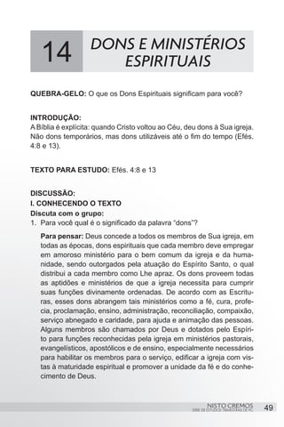 14              DONS E MINISTÉRIOS
                      ESPIRITUAIS
QUEBRA-GELO: O que os Dons Espirituais significam para você?


INTRODUÇÃO:
A Bíblia é explícita: quando Cristo voltou ao Céu, deu dons à Sua igreja.
Não dons temporários, mas dons utilizáveis até o fim do tempo (Efés.
4:8 e 13).


TEXTO PARA ESTUDO: Efés. 4:8 e 13


DISCUSSÃO:
I. CONHECENDO O TEXTO
Discuta com o grupo:
1.	 Para você qual é o significado da palavra “dons”?
   Para pensar: Deus concede a todos os membros de Sua igreja, em
   todas as épocas, dons espirituais que cada membro deve empregar
   em amoroso ministério para o bem comum da igreja e da huma-
   nidade, sendo outorgados pela atuação do Espírito Santo, o qual
   distribui a cada membro como Lhe apraz. Os dons proveem todas
   as aptidões e ministérios de que a igreja necessita para cumprir
   suas funções divinamente ordenadas. De acordo com as Escritu-
   ras, esses dons abrangem tais ministérios como a fé, cura, profe-
   cia, proclamação, ensino, administração, reconciliação, compaixão,
   serviço abnegado e caridade, para ajuda e animação das pessoas.
   Alguns membros são chamados por Deus e dotados pelo Espíri-
   to para funções reconhecidas pela igreja em ministérios pastorais,
   evangelísticos, apostólicos e de ensino, especialmente necessários
   para habilitar os membros para o serviço, edificar a igreja com vis-
   tas à maturidade espiritual e promover a unidade da fé e do conhe-
   cimento de Deus.



                                                            NISTO CREMOS                 49
                                                    SÉRIE DE ESTUDOS TRIMESTRAIS DE PG
 