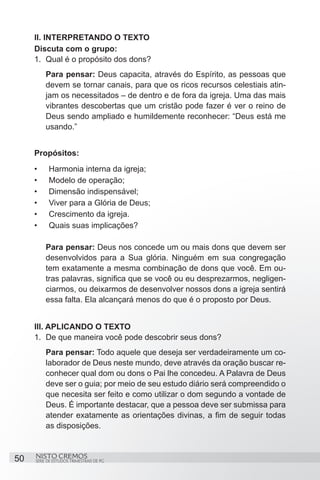 II. INTERPRETANDO O TEXTO
     Discuta com o grupo:
     1.	 Qual é o propósito dos dons?
          Para pensar: Deus capacita, através do Espírito, as pessoas que
          devem se tornar canais, para que os ricos recursos celestiais atin-
          jam os necessitados – de dentro e de fora da igreja. Uma das mais
          vibrantes descobertas que um cristão pode fazer é ver o reino de
          Deus sendo ampliado e humildemente reconhecer: “Deus está me
          usando.”


     Propósitos:
     •	    Harmonia interna da igreja;
     •	    Modelo de operação;
     •	    Dimensão indispensável;
     •	    Viver para a Glória de Deus;
     •	    Crescimento da igreja.
     •	    Quais suas implicações?

          Para pensar: Deus nos concede um ou mais dons que devem ser
          desenvolvidos para a Sua glória. Ninguém em sua congregação
          tem exatamente a mesma combinação de dons que você. Em ou-
          tras palavras, significa que se você ou eu desprezarmos, negligen-
          ciarmos, ou deixarmos de desenvolver nossos dons a igreja sentirá
          essa falta. Ela alcançará menos do que é o proposto por Deus.


     III. APLICANDO O TEXTO
     1.	 De que maneira você pode descobrir seus dons?
          Para pensar: Todo aquele que deseja ser verdadeiramente um co-
          laborador de Deus neste mundo, deve através da oração buscar re-
          conhecer qual dom ou dons o Pai lhe concedeu. A Palavra de Deus
          deve ser o guia; por meio de seu estudo diário será compreendido o
          que necesita ser feito e como utilizar o dom segundo a vontade de
          Deus. É importante destacar, que a pessoa deve ser submissa para
          atender exatamente as orientações divinas, a fim de seguir todas
          as disposições.



50   NISTO CREMOS
     SÉRIE DE ESTUDOS TRIMESTRAIS DE PG
 