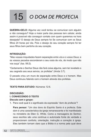 15                          O DOM DE PROFECIA

     QUEBRA-GELO: Alguma vez você tentou se comunicar com alguém
     e não conseguiu? Hoje a maior parte das pessoas tem celular, ainda
     assim é possível não conseguir contato com quem queremos na hora
     desejada? O desejo de Deus sempre foi Se comunicar com os Seus
     filhos 24 horas por dia. Pois o desejo do seu coração sempre foi ter
     seus filhos bem pertinho do seu coração.


     INTRODUÇÃO:
     “Mas vossas iniquidades fazem separação entre vós e o vosso Deus; e
     os vossos pecados esconderam o seu rosto de vós, de modo que não
     vos ouça” (Isa. 59:2). 
     “Certamente o Senhor Deus não fará coisa alguma, sem ter revelado o
     seu segredo aos seus servos, os profetas” (Amós 3:7).
     O pecado criou um muro de separação entre Deus e o homem. Mas
     Deus continuou falando com o homem através dos profetas.


     TEXTO PARA ESTUDO: Números 12:6.

     DISCUSSÃO:
     I. CONHECENDO O TEXTO
     Discuta com o grupo:
     1.	 Para você qual é o significado da expressão “dom de profecia”?
         Para pensar: “Um dos dons do Espírito Santo é a profecia. Este
         dom é uma característica da igreja remanescente e foi manifestado
         no ministério de Ellen G. White. Como a mensageira do Senhor,
         seus escritos são uma contínua e autorizada fonte de verdade e
         proporcionam conforto, orientação, instrução e correção à igreja.
         Eles também tornam claro que a Bíblia é a norma pela qual deve


52   NISTO CREMOS
     SÉRIE DE ESTUDOS TRIMESTRAIS DE PG
 