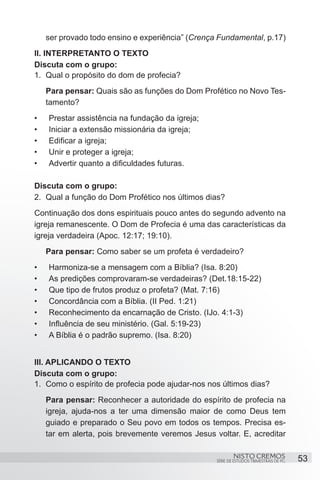 ser provado todo ensino e experiência” (Crença Fundamental, p.17)
II. INTERPRETANTO O TEXTO
Discuta com o grupo:
1.	 Qual o propósito do dom de profecia?
     Para pensar: Quais são as funções do Dom Profético no Novo Tes-
     tamento?
•	   Prestar assistência na fundação da igreja;
•	   Iniciar a extensão missionária da igreja;
•	   Edificar a igreja;
•	   Unir e proteger a igreja;
•	   Advertir quanto a dificuldades futuras.

Discuta com o grupo:
2.	 Qual a função do Dom Profético nos últimos dias?
Continuação dos dons espirituais pouco antes do segundo advento na
igreja remanescente. O Dom de Profecia é uma das características da
igreja verdadeira (Apoc. 12:17; 19:10).
     Para pensar: Como saber se um profeta é verdadeiro?
•	   Harmoniza-se a mensagem com a Bíblia? (Isa. 8:20)
•	   As predições comprovaram-se verdadeiras? (Det.18:15-22)
•	   Que tipo de frutos produz o profeta? (Mat. 7:16)
•	   Concordância com a Bíblia. (II Ped. 1:21)
•	   Reconhecimento da encarnação de Cristo. (IJo. 4:1-3)
•	   Influência de seu ministério. (Gal. 5:19-23)
•	   A Bíblia é o padrão supremo. (Isa. 8:20)


III. APLICANDO O TEXTO
Discuta com o grupo:
1.	 Como o espírito de profecia pode ajudar-nos nos últimos dias?
     Para pensar: Reconhecer a autoridade do espírito de profecia na
     igreja, ajuda-nos a ter uma dimensão maior de como Deus tem
     guiado e preparado o Seu povo em todos os tempos. Precisa es-
     tar em alerta, pois brevemente veremos Jesus voltar. E, acreditar

                                                           NISTO CREMOS                 53
                                                   SÉRIE DE ESTUDOS TRIMESTRAIS DE PG
 