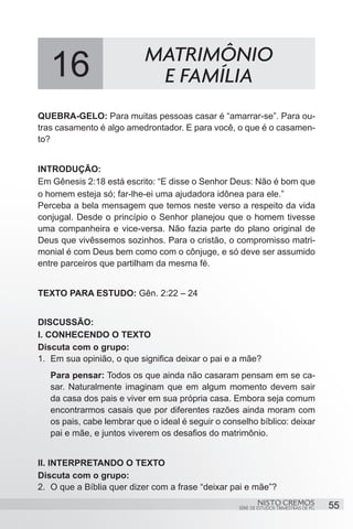16                      MATRIMÔNIO
                            E FAMÍLIA
QUEBRA-GELO: Para muitas pessoas casar é “amarrar-se”. Para ou-
tras casamento é algo amedrontador. E para você, o que é o casamen-
to?


INTRODUÇÃO:
Em Gênesis 2:18 está escrito: “E disse o Senhor Deus: Não é bom que
o homem esteja só; far-lhe-ei uma ajudadora idônea para ele.”
Perceba a bela mensagem que temos neste verso a respeito da vida
conjugal. Desde o princípio o Senhor planejou que o homem tivesse
uma companheira e vice-versa. Não fazia parte do plano original de
Deus que vivêssemos sozinhos. Para o cristão, o compromisso matri-
monial é com Deus bem como com o cônjuge, e só deve ser assumido
entre parceiros que partilham da mesma fé.


TEXTO PARA ESTUDO: Gên. 2:22 – 24


DISCUSSÃO:
I. CONHECENDO O TEXTO
Discuta com o grupo:
1.	 Em sua opinião, o que significa deixar o pai e a mãe?
   Para pensar: Todos os que ainda não casaram pensam em se ca-
   sar. Naturalmente imaginam que em algum momento devem sair
   da casa dos pais e viver em sua própria casa. Embora seja comum
   encontrarmos casais que por diferentes razões ainda moram com
   os pais, cabe lembrar que o ideal é seguir o conselho bíblico: deixar
   pai e mãe, e juntos viverem os desafios do matrimônio.


II. INTERPRETANDO O TEXTO
Discuta com o grupo:
2.	 O que a Bíblia quer dizer com a frase “deixar pai e mãe”?
                                                            NISTO CREMOS                 55
                                                    SÉRIE DE ESTUDOS TRIMESTRAIS DE PG
 
