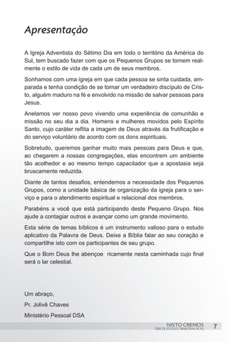 Apresentação
A Igreja Adventista do Sétimo Dia em todo o território da América do
Sul, tem buscado fazer com que os Pequenos Grupos se tornem real-
mente o estilo de vida de cada um de seus membros.
Sonhamos com uma igreja em que cada pessoa se sinta cuidada, am-
parada e tenha condição de se tornar um verdadeiro discípulo de Cris-
to, alguém maduro na fé e envolvido na missão de salvar pessoas para
Jesus.
Anelamos ver nosso povo vivendo uma experiência de comunhão e
missão no seu dia a dia. Homens e mulheres movidos pelo Espírito
Santo, cujo caráter reflita a imagem de Deus através da frutificação e
do serviço voluntário de acordo com os dons espirituais.
Sobretudo, queremos ganhar muito mais pessoas para Deus e que,
ao chegarem a nossas congregações, elas encontrem um ambiente
tão acolhedor e ao mesmo tempo capacitador que a apostasia seja
bruscamente reduzida.
Diante de tantos desafios, entendemos a necessidade dos Pequenos
Grupos, como a unidade básica de organização da igreja para o ser-
viço e para o atendimento espiritual e relacional dos membros.
Parabéns a você que está participando deste Pequeno Grupo. Nos
ajude a contagiar outros e avançar como um grande movimento.
Esta série de temas bíblicos é um instrumento valioso para o estudo
aplicativo da Palavra de Deus. Deixe a Bíblia falar ao seu coração e
compartilhe isto com os participantes de seu grupo.
Que o Bom Deus lhe abençoe ricamente nesta caminhada cujo final
será o lar celestial.




Um abraço,
Pr. Jolivê Chaves
Ministério Pessoal DSA
                                                           NISTO CREMOS                 7
                                                   SÉRIE DE ESTUDOS TRIMESTRAIS DE PG
 