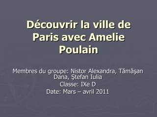 Découvrir la ville de Paris avec Amelie Poulain Membres du groupe:   Nistor Alexandra, T ă m ăş an Dana,  Ş tefan Iulia Classe: IXe D Date: Mars  – avril  2011 