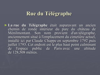 Rue du Télégraphe   La rue du Télégraphe  était auparavant un ancien chemin de ronde intérieur du parc du château de Ménilmontant. Son nom provient d'un télégraphe, anciennement situé à l'emplacement du cimetière actuel, installé ici par Claude Chappe en septembre 1792 puis juillet 1793. Cet endroit est le plus haut point culminant de l'espace public de Paris avec une altitude de 128,508 mètres.  