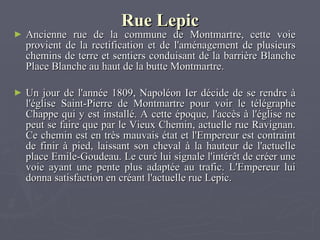 Rue Lepic Ancienne rue de la commune de Montmartre, cette voie provient de la rectification et de l'aménagement de plusieurs chemins de terre et sentiers conduisant de la barrière Blanche Place Blanche au haut de la butte Montmartre.   Un jour de l'année 1809, Napoléon Ier décide de se rendre à l'église Saint-Pierre de Montmartre pour voir le télégraphe Chappe qui y est installé. A cette époque, l'accès à l'église ne peut se faire que par le Vieux Chemin, actuelle rue Ravignan. Ce chemin est en très mauvais état et l'Empereur est contraint de finir à pied, laissant son cheval à la hauteur de l'actuelle place Emile-Goudeau. Le curé lui signale l'intérêt de créer une voie ayant une pente plus adaptée au trafic. L'Empereur lui donna satisfaction en créant l'actuelle rue Lepic. 