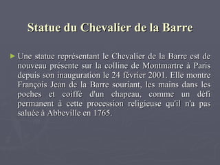  Statue du Chevalier de la Barre Une statue représentant le Chevalier de la Barre est de nouveau présente sur la colline de Montmartre à Paris depuis son inauguration le 24 février 2001. Elle montre François Jean de la Barre souriant, les mains dans les poches et coiffé d'un chapeau, comme un défi permanent à cette procession religieuse qu'il n'a pas salué e  à Abbeville en 1765. 