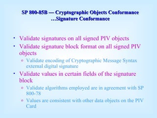 Validate signatures on all signed PIV objects Validate signature block format on all signed PIV objects Validate encoding of Cryptographic Message Syntax external digital signature Validate values in certain fields of the signature block Validate algorithms employed are in agreement with SP 800-78 Values are consistent with other data objects on the PIV Card SP 800-85B  —  Cryptographic Objects Conformance …Signature Conformance 