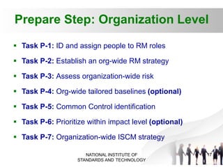 Prepare Step: Organization Level
17
NATIONAL INSTITUTE OF
STANDARDS AND TECHNOLOGY
 Task P-1: ID and assign people to RM roles
 Task P-2: Establish an org-wide RM strategy
 Task P-3: Assess organization-wide risk
 Task P-4: Org-wide tailored baselines (optional)
 Task P-5: Common Control identification
 Task P-6: Prioritize within impact level (optional)
 Task P-7: Organization-wide ISCM strategy
 
