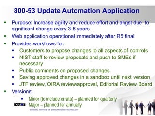 36
 Purpose: Increase agility and reduce effort and angst due to
significant change every 3-5 years
 Web application operational immediately after R5 final
 Provides workflows for:
 Customers to propose changes to all aspects of controls
 NIST staff to review proposals and push to SMEs if
necessary
 Public comments on proposed changes
 Saving approved changes in a sandbox until next version
 JTF review, OIRA review/approval, Editorial Review Board
 Versions:
 Minor (to include errata) – planned for quarterly
 Major – planned for annually
NATIONAL INSTITUTE OF STANDARDS AND TECHNOLOGY
800-53 Update Automation Application
 