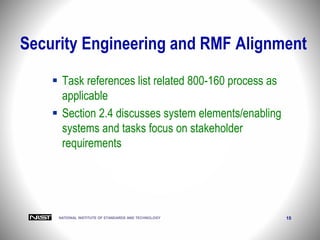 NATIONAL INSTITUTE OF STANDARDS AND TECHNOLOGY 15
Security Engineering and RMF Alignment
 Task references list related 800-160 process as
applicable
 Section 2.4 discusses system elements/enabling
systems and tasks focus on stakeholder
requirements
 