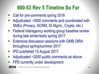NATIONAL INSTITUTE OF STANDARDS AND TECHNOLOGY 24
 Call for pre-comments spring 2016
 Adjudicated ~3000 comments and coordinated with
SMEs (Privacy, SCRM, ID Mgmt., Crypto, etc.)
 Federal interagency working group baseline review
during late winter/early spring 2017
 Extensive discussion sessions with OMB OIRA
throughout spring/summer 2017
 IPD published 15 August 2017
 Adjudicated ~2000 public comments as above
 FPD currently under development
800-53 Rev 5 Timeline So Far
 