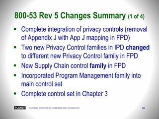 NATIONAL INSTITUTE OF STANDARDS AND TECHNOLOGY 26
 Complete integration of privacy controls (removal
of Appendix J with App J mapping in FPD)
 Two new Privacy Control families in IPD changed
to different new Privacy Control family in FPD
 New Supply Chain control family in FPD
 Incorporated Program Management family into
main control set
 Complete control set in Chapter 3
800-53 Rev 5 Changes Summary (1 of 4)
 