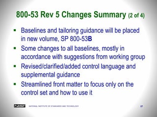 NATIONAL INSTITUTE OF STANDARDS AND TECHNOLOGY 27
 Baselines and tailoring guidance will be placed
in new volume, SP 800-53B
 Some changes to all baselines, mostly in
accordance with suggestions from working group
 Revised/clarified/added control language and
supplemental guidance
 Streamlined front matter to focus only on the
control set and how to use it
800-53 Rev 5 Changes Summary (2 of 4)
 