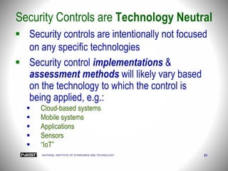 NATIONAL INSTITUTE OF STANDARDS AND TECHNOLOGY 31
Security Controls are Technology Neutral
 Security controls are intentionally not focused
on any specific technologies
 Security control implementations &
assessment methods will likely vary based
on the technology to which the control is
being applied, e.g.:
 Cloud-based systems
 Mobile systems
 Applications
 Sensors
 “IoT”
 