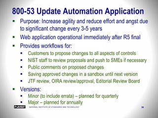 NATIONAL INSTITUTE OF STANDARDS AND TECHNOLOGY 36
 Purpose: Increase agility and reduce effort and angst due
to significant change every 3-5 years
 Web application operational immediately after R5 final
 Provides workflows for:
 Customers to propose changes to all aspects of controls
 NIST staff to review proposals and push to SMEs if necessary
 Public comments on proposed changes
 Saving approved changes in a sandbox until next version
 JTF review, OIRA review/approval, Editorial Review Board
 Versions:
 Minor (to include errata) – planned for quarterly
 Major – planned for annually
800-53 Update Automation Application
 