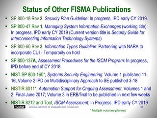 NATIONAL INSTITUTE OF STANDARDS AND TECHNOLOGY 37
Status of Other FISMA Publications
 SP 800-18 Rev 2, Security Plan Guideline: In progress, IPD early CY 2019.
 SP 800-47 Rev 1, Managing System Information Exchanges (working title):
In progress, IPD early CY 2019 (Current version title is Security Guide for
Interconnecting Information Technology Systems)
 SP 800-60 Rev 2, Information Types Guideline: Partnering with NARA to
incorporate CUI - Temporarily on hold
 SP 800-137A, Assessment Procedures for the ISCM Program: In progress,
IPD before end of CY 2018
 NIST SP 800-160*, Systems Security Engineering: Volume 1 published 11-
16, Volume 2 IPD on Multidisciplinary Approach to SE published 3-18
 NISTIR 8011*, Automation Support for Ongoing Assessment, Volumes 1 and
2: Final June 2017; Volume 3 in ERB/final to be published in next few weeks
 NISTIR 8212 and Tool, ISCM Assessment: In Progress, IPD early CY 2019
* Multiple volumes planned
 