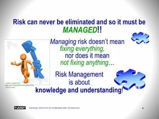 NATIONAL INSTITUTE OF STANDARDS AND TECHNOLOGY 4
Risk can never be eliminated and so it must be
MANAGED!!
Managing risk doesn’t mean
fixing everything,
nor does it mean
not fixing anything…
Risk Management
is about
knowledge and understanding!
Graphic copied from:
http://www.featurepics.com/online/Risk-
1109124.aspx
 