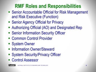 NATIONAL INSTITUTE OF STANDARDS AND TECHNOLOGY 5
RMF Roles and Responsibilities
 Senior Accountable Official for Risk Management
and Risk Executive (Function)
 Senior Agency Official for Privacy
 Authorizing Official (AO) and Designated Rep
 Senior Information Security Officer
 Common Control Provider
 System Owner
 Information Owner/Steward
 System Security/Privacy Officer
 Control Assessor
 