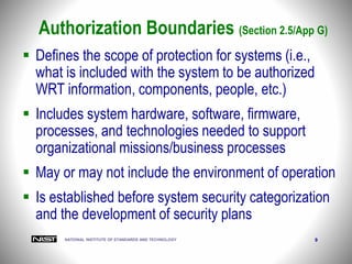 NATIONAL INSTITUTE OF STANDARDS AND TECHNOLOGY 9
Authorization Boundaries (Section 2.5/App G)
 Defines the scope of protection for systems (i.e.,
what is included with the system to be authorized
WRT information, components, people, etc.)
 Includes system hardware, software, firmware,
processes, and technologies needed to support
organizational missions/business processes
 May or may not include the environment of operation
 Is established before system security categorization
and the development of security plans
 