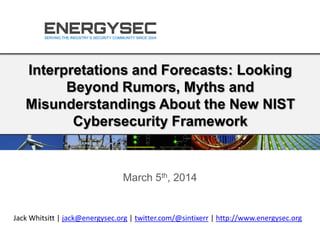 Interpretations and Forecasts: Looking
Beyond Rumors, Myths and
Misunderstandings About the New NIST
Cybersecurity Framework
March 5th, 2014
Jack Whitsitt | jack@energysec.org | twitter.com/@sintixerr | http://www.energysec.org
 