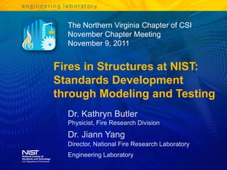 The Northern Virginia Chapter of CSI
  November Chapter Meeting
  November 9, 2011


Fires in Structures at NIST:
Standards Development
through Modeling and Testing
  Dr. Kathryn Butler
  Physicist, Fire Research Division
  Dr. Jiann Yang
  Director, National Fire Research Laboratory
  Engineering Laboratory
 