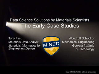 Data Science Solutions by Materials Scientists

The Early Case Studies
Tony Fast
Materials Data Analyst
Materials Informatics for
Engineering Design

Woodruff School of
Mechanical Engineering
Georgia Institute
of Technology

*Any MINED shield is a link to a resource.

 
