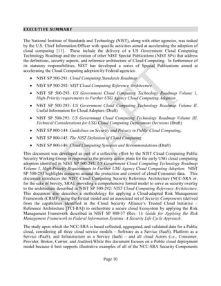 Page 10
EXECUTIVE SUMMARY
The National Institute of Standards and Technology (NIST), along with other agencies, was tasked
by the U.S. Chief Information Officer with specific activities aimed at accelerating the adoption of
cloud computing [11]. These include the delivery of a US Government Cloud Computing
Technology Roadmap and the creation of other NIST Special Publications (NIST SPs) that address
the definitions, security aspects, and reference architecture of Cloud Computing. In furtherance of
its statutory responsibilities, NIST has developed a series of Special Publications aimed at
accelerating the Cloud Computing adoption by Federal agencies:
• NIST SP 500-291: Cloud Computing Standards Roadmap
• NIST SP 500-292: NIST Cloud Computing Reference Architecture
• NIST SP 500-293: US Government Cloud Computing Technology Roadmap Volume 1,
High-Priority requirements to Further USG Agency Cloud Computing Adoption
• NIST SP 500-293: US Government Cloud Computing Technology Roadmap Volume II,
Useful Information for Cloud Adopters (Draft)
• NIST SP 500-293: US Government Cloud Computing Technology Roadmap Volume III,
Technical Considerations for USG Cloud Computing Deployment Decisions (Draft)
• NIST SP 800-144: Guidelines on Security and Privacy in Public Cloud Computing,
• NIST SP 800-145: The NIST Definition of Cloud Computing
• NIST SP 800-146: Cloud Computing Synopsis and Recommendations (Draft)
This document was developed as part of a collective effort by the NIST Cloud Computing Public
Security Working Group in response to the priority action plans for the early USG cloud computing
adoption identified in NIST SP 500-293: US Government Cloud Computing Technology Roadmap
Volume 1, High-Priority Requirements to Further USG Agency Cloud Computing Adoption. NIST
SP 500-293 highlights concerns around the protection and control of cloud Consumer data. This
document introduces the NIST Cloud Computing Security Reference Architecture (NCC-SRA or,
for the sake of brevity, SRA), providing a comprehensive formal model to serve as security overlay
to the architecture described in NIST SP 500-292: NIST Cloud Computing Reference Architecture.
This document also describes a methodology for applying a Cloud-adapted Risk Management
Framework (CRMF) using the formal model and an associated set of Security Components (derived
from the capabilities identified in the Cloud Security Alliance’s Trusted Cloud Initiative –
Reference Architecture [TCI-RA]) to orchestrate a secure cloud Ecosystem by applying the Risk
Management Framework described in NIST SP 800-37 (Rev. 1): Guide for Applying the Risk
Management Framework to Federal Information Systems: A Security Life Cycle Approach.
The study upon which the NCC-SRA is based collected, aggregated, and validated data for a Public
cloud, considering all three cloud service models – Software as a Service (SaaS), Platform as a
Service (PaaS), and Infrastructure as a Service (IaaS) – and all cloud Actors (i.e., Consumer,
Provider, Broker, Carrier, and Auditor).While this document focuses on a Public cloud deployment
model because it best supports illustrative examples of all of the NCC-SRA Security Components
 