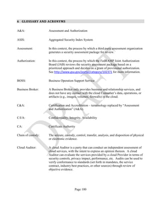 Page 100
6 GLOSSARY AND ACRONYMS
A&A: Assessment and Authorization
ASIS: Aggregated Security Index System
Assessment: In this context, the process by which a third party assessment organization
generates a security assessment package for review.
Authorization: In this context, the process by which the FedRAMP Joint Authorization
Board (JAB) reviews the security assessment package based on a
prioritized approach and decides on a grant of provisional authorization.
See http://www.gsa.gov/portal/category/102371 for more information.
BOSS: Business Operation Support Service
Business Broker: A Business Broker only provides business and relationship services, and
does not have any contact with the cloud Consumer’s data, operations, or
artifacts (e.g., images, volumes, firewalls) in the cloud.
C&A: Certification and Accreditation – terminology replaced by “Assessment
and Authorization” (A&A).
C/I/A: Confidentiality, Integrity, Availability
CA: Certificate Authority
Chain of custody: The seizure, custody, control, transfer, analysis, and disposition of physical
or electronic evidence.
Cloud Auditor: A cloud Auditor is a party that can conduct an independent assessment of
cloud services, with the intent to express an opinion thereon. A cloud
Auditor can evaluate the services provided by a cloud Provider in terms of
security controls, privacy impact, performance, etc. Audits can be used to
verify conformance to standards (set forth in mandates, the service
contract, industry best practices, or other sources) through review of
objective evidence.
 
