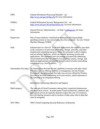 Page 102
FIPS: Federal Information Processing Standard – see
http://www.nist.gov/itl/fips.cfm for more information.
FISMA: Federal Information Security Management Act – see
http://www.nist.gov/itl/csd/sma/fisma.cfm for more information.
GSA: General Service Administration – see http://www.gsa.gov for more
information.
Hypervisor: One of many hardware virtualization techniques allowing multiple
operating systems to run concurrently on a host computer. See also Virtual
Machine Manager (VMM).
IaaS: Infrastructure as a Service. In an IaaS deployment, the capability provided
to the consumer is to provision processing, storage, networks, and other
fundamental computing resources where the consumer is able to deploy
and run arbitrary software, which can include operating systems and
applications. The consumer does not manage or control the underlying
cloud infrastructure but has control over operating systems, storage, and
deployed applications; and possibly limited control of select networking
components (e.g., host firewalls).
Intermediary Provider: An Intermediary Provider has the capability to interact with other cloud
Providers without offering visibility or transparency into the Primary
Provider(s). An Intermediary Provider uses services offered by Primary
Provider as invisible components of its own service, which it presents to
the customer as an integrated offering.
ITOS: Information Technology Operation and Support
Multi-tenancy: The concept of Cloud Consumers sharing both virtualized infrastructure
and application servers. In multi-tenant Cloud architectures, database and
application servers are typically shared to reduce the cost to Consumers,
but with sharing resources and co-location of data come risks to data that
must be mitigated.
NCC-SRA: NIST Cloud Computing Security Reference Architecture
 