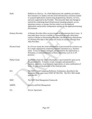 Page 103
PaaS: Platform as a Service. In a PaaS deployment, the capability provided to
the Consumer is to deploy onto the cloud infrastructure consumer-created
or acquired applications created using programming, libraries, services,
and tools supported by the Provider. The consumer does not manage or
control the underlying cloud infrastructure including network, servers,
operating systems, or storage, but has control over the deployed
applications and possibly configuration settings for the application-hosting
environment.
Primary Provider: A Primary Provider offers services hosted on infrastructure that it owns. It
may make these services available to Consumers through a third party
(such as a Broker or Intermediary Provider), but the defining characteristic
of a Primary Provider is that it does not source its service offerings from
other Providers.
Private Cloud: In a Private cloud, the cloud infrastructure is provisioned for exclusive use
by a single organization comprising multiple consumers (e.g., business
units). It may be owned, managed, and operated by the organization, a
third party, or some combination of them, and it may exist on or off
premises.
Public Cloud: In a Public cloud, the cloud infrastructure is provisioned for open use by
the general public. It may be owned, managed, and operated by a
business, academic, or government organization, or some combination of
them. It exists on the premises of the cloud provider.
RA: The NIST Cloud Computing Reference Architecture, described in the
document of the same name (NIST SP 500-292). The NCC-SRA builds
upon the RA.
RMF: The NIST Risk Management Framework
S&RM: Security and Risk Management
SA: Service Agreement
 