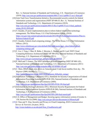 Page 106
Rev. 1), National Institute of Standards and Technology, U.S. Department of Commerce
(2010). http://csrc.nist.gov/publications/nistpubs/800-37-rev1/sp800-37-rev1-final.pdf
[10] Joint Task Force Transformation Initiative, Recommended security controls for federal
information systems and organizations (NIST SP 800-53, Rev. 3), National Institute of
Standards and Technology, U.S. Department of Commerce (2010).
http://csrc.nist.gov/publications/nistpubs/800-53-Rev3/sp800-53-rev3-final_updated-
errata_05-01-2010.pdf
[11] V. Kundra, 25 point implementation plan to reform federal information technology
management, The White House, U.S. Chief Information Officer, (2010).
https://cio.gov/wp-content/uploads/downloads/2012/09/25-Point-Implementation-Plan-to-
Reform-Federal-IT.pdf
[12] V. Kundra, Federal cloud computing strategy, The White House, U.S. Chief Information
Officer, (2012).
http://www.whitehouse.gov/sites/default/files/omb/assets/egov_docs/federal-cloud-
computing-strategy.pdf.
[13] F. Liu, J. Tong, J. Mao, R. Bohn, J. Messina, L. Badger, and D. Leaf, NIST Cloud
Computing Reference Architecture (NIST SP 500-292), National Institute of Standards and
Technology, U.S. Department of Commerce (2011).
http://www.nist.gov/customcf/get_pdf.cfm?pub_id=909505
[14] P. Mell and T. Grance, The NIST definition of cloud computing (NIST SP 800-145),
National Institute of Standards and Technology, U.S. Department of Commerce (2011)
http://csrc.nist.gov/publications/nistpubs/800-145/SP800-145.pdf
[15] C. Metz, DDoS attack rains down on Amazon cloud: Code haven tumbles from sky. The
Register (2009, October 5).
http://www.theregister.co.uk/2009/10/05/amazon_bitbucket_outage/
[16] Information Technology Laboratory (ITL), Standards for Security Categorization of Federal
Information Processing Systems (FIPS PUB 199), National Institute of Standards and
Technology, U.S. Department of Commerce (2004).
http://csrc.nist.gov/publications/fips/fips199/FIPS-PUB-199-final.pdf
[17] Information Technology Laboratory (ITL), Minimum Security Requirements for Federal
Information and Information Systems (FIPS PUB 200), National Institute of Standards and
Technology, U.S. Department of Commerce (2006).
http://csrc.nist.gov/publications/fips/fips200/FIPS-200-final-march.pdf
[18] U.S. Office of Management and Budget, Securing agency information systems (Circular A-
130, Section 8b (3)) (2000). http://csrc.nist.gov/drivers/documents/a130trans4.pdf
[19] Z. Xiao and Y. Ziao, Security and Privacy in Cloud Computing, IEEE Communication
Surveys & Tutorials, (in press, 2012).
http://zxiao.students.cs.ua.edu/pub/Xiao_CloudSecurity.pdf
 