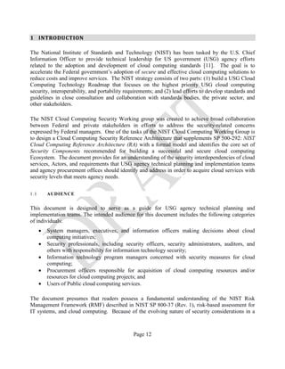 Page 12
1 INTRODUCTION
The National Institute of Standards and Technology (NIST) has been tasked by the U.S. Chief
Information Officer to provide technical leadership for US government (USG) agency efforts
related to the adoption and development of cloud computing standards [11]. The goal is to
accelerate the Federal government’s adoption of secure and effective cloud computing solutions to
reduce costs and improve services. The NIST strategy consists of two parts: (1) build a USG Cloud
Computing Technology Roadmap that focuses on the highest priority USG cloud computing
security, interoperability, and portability requirements; and (2) lead efforts to develop standards and
guidelines in close consultation and collaboration with standards bodies, the private sector, and
other stakeholders.
The NIST Cloud Computing Security Working group was created to achieve broad collaboration
between Federal and private stakeholders in efforts to address the security-related concerns
expressed by Federal managers. One of the tasks of the NIST Cloud Computing Working Group is
to design a Cloud Computing Security Reference Architecture that supplements SP 500-292: NIST
Cloud Computing Reference Architecture (RA) with a formal model and identifies the core set of
Security Components recommended for building a successful and secure cloud computing
Ecosystem. The document provides for an understanding of the security interdependencies of cloud
services, Actors, and requirements that USG agency technical planning and implementation teams
and agency procurement offices should identify and address in order to acquire cloud services with
security levels that meets agency needs.
1.1 AUDIENCE
This document is designed to serve as a guide for USG agency technical planning and
implementation teams. The intended audience for this document includes the following categories
of individuals:
• System managers, executives, and information officers making decisions about cloud
computing initiatives;
• Security professionals, including security officers, security administrators, auditors, and
others with responsibility for information technology security;
• Information technology program managers concerned with security measures for cloud
computing;
• Procurement officers responsible for acquisition of cloud computing resources and/or
resources for cloud computing projects; and
• Users of Public cloud computing services.
The document presumes that readers possess a fundamental understanding of the NIST Risk
Management Framework (RMF) described in NIST SP 800-37 (Rev. 1), risk-based assessment for
IT systems, and cloud computing. Because of the evolving nature of security considerations in a
 