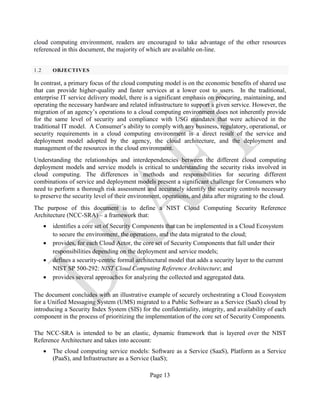 Page 13
cloud computing environment, readers are encouraged to take advantage of the other resources
referenced in this document, the majority of which are available on-line.
1.2 OBJECTIVES
In contrast, a primary focus of the cloud computing model is on the economic benefits of shared use
that can provide higher-quality and faster services at a lower cost to users. In the traditional,
enterprise IT service delivery model, there is a significant emphasis on procuring, maintaining, and
operating the necessary hardware and related infrastructure to support a given service. However, the
migration of an agency’s operations to a cloud computing environment does not inherently provide
for the same level of security and compliance with USG mandates that were achieved in the
traditional IT model. A Consumer’s ability to comply with any business, regulatory, operational, or
security requirements in a cloud computing environment is a direct result of the service and
deployment model adopted by the agency, the cloud architecture, and the deployment and
management of the resources in the cloud environment.
Understanding the relationships and interdependencies between the different cloud computing
deployment models and service models is critical to understanding the security risks involved in
cloud computing. The differences in methods and responsibilities for securing different
combinations of service and deployment models present a significant challenge for Consumers who
need to perform a thorough risk assessment and accurately identify the security controls necessary
to preserve the security level of their environment, operations, and data after migrating to the cloud.
The purpose of this document is to define a NIST Cloud Computing Security Reference
Architecture (NCC-SRA) – a framework that:
• identifies a core set of Security Components that can be implemented in a Cloud Ecosystem
to secure the environment, the operations, and the data migrated to the cloud;
• provides, for each Cloud Actor, the core set of Security Components that fall under their
responsibilities depending on the deployment and service models;
• defines a security-centric formal architectural model that adds a security layer to the current
NIST SP 500-292: NIST Cloud Computing Reference Architecture; and
• provides several approaches for analyzing the collected and aggregated data.
The document concludes with an illustrative example of securely orchestrating a Cloud Ecosystem
for a Unified Messaging System (UMS) migrated to a Public Software as a Service (SaaS) cloud by
introducing a Security Index System (SIS) for the confidentiality, integrity, and availability of each
component in the process of prioritizing the implementation of the core set of Security Components.
The NCC-SRA is intended to be an elastic, dynamic framework that is layered over the NIST
Reference Architecture and takes into account:
• The cloud computing service models: Software as a Service (SaaS), Platform as a Service
(PaaS), and Infrastructure as a Service (IaaS);
 