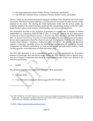 Page 14
• The cloud deployment models: Public, Private, Community, and Hybrid;2
• The NIST RA’s defined Actors: Consumer, Provider, Broker, Carrier, and Auditor.
The five Actors are the collaborating parties engaged in building a fully functional and secure cloud
Ecosystem. The cloud Consumer performs a security and risk assessment for each use case of data
migrated to the cloud. By electing the cloud deployment model and the service model, the
Consumer identifies the cloud Ecosystem model and the corresponding instance of the NCC-SRA
model that best suits its needs in terms of functionality, cost, and security capabilities.
The information provided in this document is presented in a manner that is familiar to Federal
stakeholders (i.e., referencing NIST SP 800-37 (Rev. 1): Guide for Applying the Risk Management
Framework to Federal Information Systems: A Security Life Cycle Approach, and NIST SP 800-53
(Rev. 4): Security and Privacy Controls for Federal Information Systems and Organizations) and to
private sector organizations that offer cloud services (i.e., leveraging the Cloud Security Alliance’s
Trusted Cloud Initiative – Reference Architecture [CSA TCI-RA]).3
In addition, this document
supports a consistent, repeatable process for selecting and implementing the appropriate Security
Components for different combinations of cloud service models and deployment methods, which
can help agencies, avoid duplication of efforts and reduce costs.
The NCC-SRA document is not a comprehensive guide to security requirements for all possible
instances of cloud type, data, and service model. Rather, the NIST document aims to identify only a
core set of Security Components that should be implemented by each Cloud Actor defined in the
NIST RA specification.
1.3 SCOPE
This document describes the components of the NCC-SRA, specifically:
• A formal model;
• A set of Security Components that leverages the CSA TCI-RA; and
2
See NIST SP 800-145: The NIST Definition of Cloud Computing for detailed explanations of service and deployment
models [14]. The illustrative examples in this document assume a Public cloud, but the framework described can be
used for Private, Community, and Hybrid clouds as well.
3
Available at https://research.cloudsecurityalliance.org/tci/
 