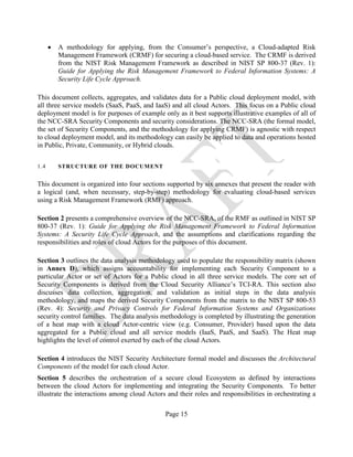 Page 15
• A methodology for applying, from the Consumer’s perspective, a Cloud-adapted Risk
Management Framework (CRMF) for securing a cloud-based service. The CRMF is derived
from the NIST Risk Management Framework as described in NIST SP 800-37 (Rev. 1):
Guide for Applying the Risk Management Framework to Federal Information Systems: A
Security Life Cycle Approach.
This document collects, aggregates, and validates data for a Public cloud deployment model, with
all three service models (SaaS, PaaS, and IaaS) and all cloud Actors. This focus on a Public cloud
deployment model is for purposes of example only as it best supports illustrative examples of all of
the NCC-SRA Security Components and security considerations. The NCC-SRA (the formal model,
the set of Security Components, and the methodology for applying CRMF) is agnostic with respect
to cloud deployment model, and its methodology can easily be applied to data and operations hosted
in Public, Private, Community, or Hybrid clouds.
1.4 STRUCTURE OF THE DOCUMENT
This document is organized into four sections supported by six annexes that present the reader with
a logical (and, when necessary, step-by-step) methodology for evaluating cloud-based services
using a Risk Management Framework (RMF) approach.
Section 2 presents a comprehensive overview of the NCC-SRA, of the RMF as outlined in NIST SP
800-37 (Rev. 1): Guide for Applying the Risk Management Framework to Federal Information
Systems: A Security Life Cycle Approach, and the assumptions and clarifications regarding the
responsibilities and roles of cloud Actors for the purposes of this document.
Section 3 outlines the data analysis methodology used to populate the responsibility matrix (shown
in Annex D), which assigns accountability for implementing each Security Component to a
particular Actor or set of Actors for a Public cloud in all three service models. The core set of
Security Components is derived from the Cloud Security Alliance’s TCI-RA. This section also
discusses data collection, aggregation, and validation as initial steps in the data analysis
methodology, and maps the derived Security Components from the matrix to the NIST SP 800-53
(Rev. 4): Security and Privacy Controls for Federal Information Systems and Organizations
security control families. The data analysis methodology is completed by illustrating the generation
of a heat map with a cloud Actor-centric view (e.g. Consumer, Provider) based upon the data
aggregated for a Public cloud and all service models (IaaS, PaaS, and SaaS). The Heat map
highlights the level of control exerted by each of the cloud Actors.
Section 4 introduces the NIST Security Architecture formal model and discusses the Architectural
Components of the model for each cloud Actor.
Section 5 describes the orchestration of a secure cloud Ecosystem as defined by interactions
between the cloud Actors for implementing and integrating the Security Components. To better
illustrate the interactions among cloud Actors and their roles and responsibilities in orchestrating a
 